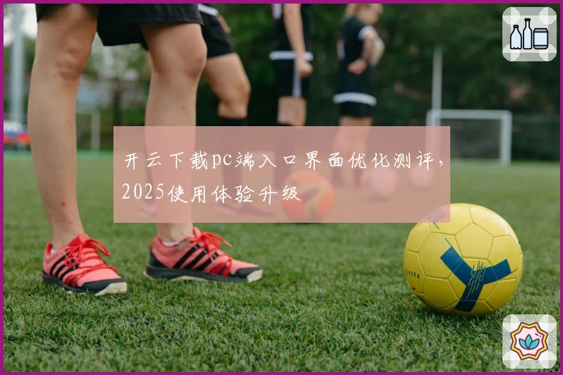 开云下载pc端入口界面优化测评，2025使用体验升级