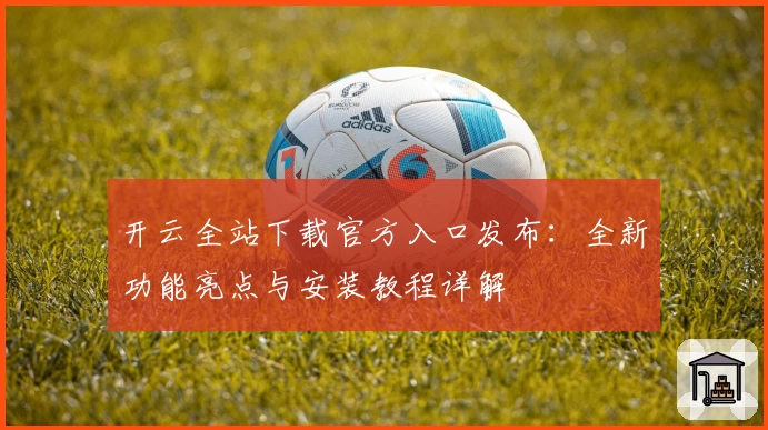 开云全站下载官方入口发布：全新功能亮点与安装教程详解
