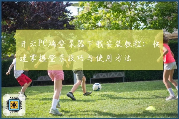开云PC端登录器下载安装教程：快速掌握登录技巧与使用方法