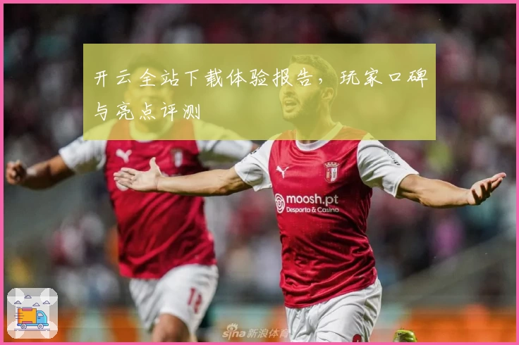 开云全站下载体验报告，玩家口碑与亮点评测