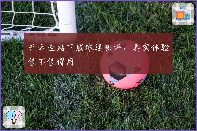 开云全站下载球迷测评，真实体验值不值得用