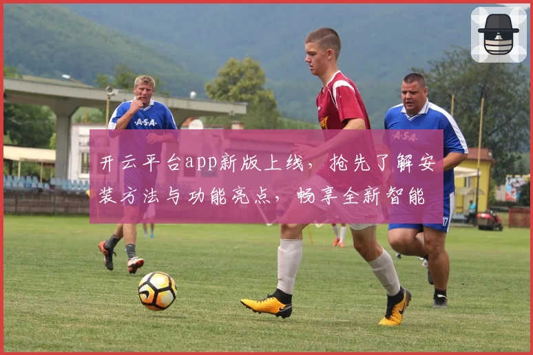 开云平台app新版上线，抢先了解安装方法与功能亮点，畅享全新智能体验