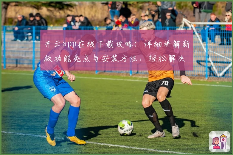 开云app在线下载攻略：详细讲解新版功能亮点与安装方法，轻松解决常见问题