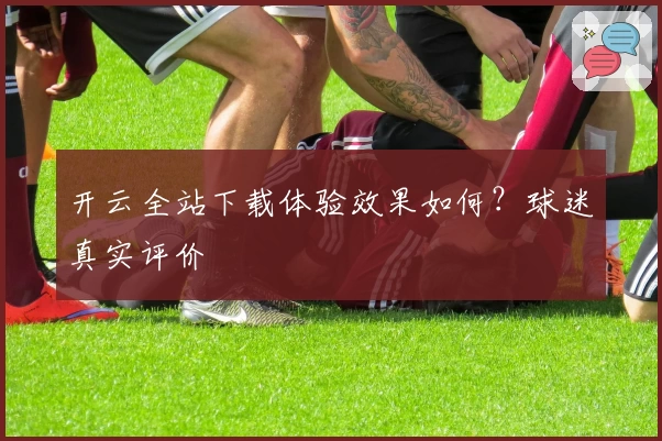 开云全站下载体验效果如何?球迷真实评价