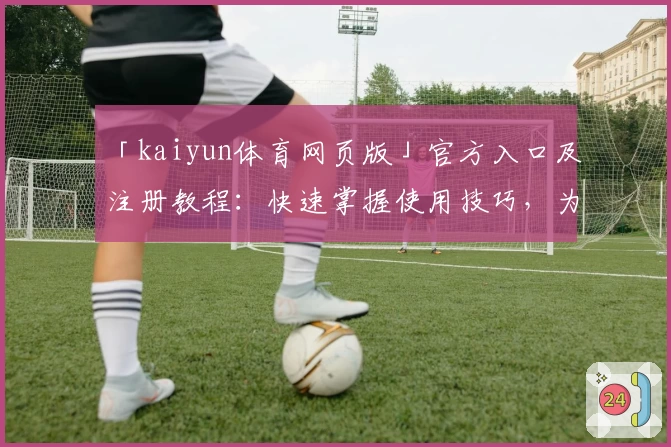 「kaiyun体育网页版」官方入口及注册教程:快速掌握使用技巧,为体育爱好者量身打造