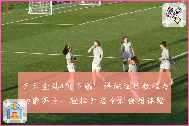 开云全站app下载：详细注册教程与功能亮点，轻松开启全新使用体验