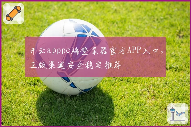 开云apppc端登录器官方APP入口，正版渠道安全稳定推荐