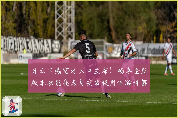 开云下载官方入口发布！畅享全新版本功能亮点与安装使用体验详解